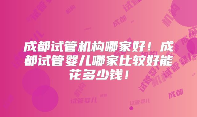 成都试管机构哪家好！成都试管婴儿哪家比较好能花多少钱！