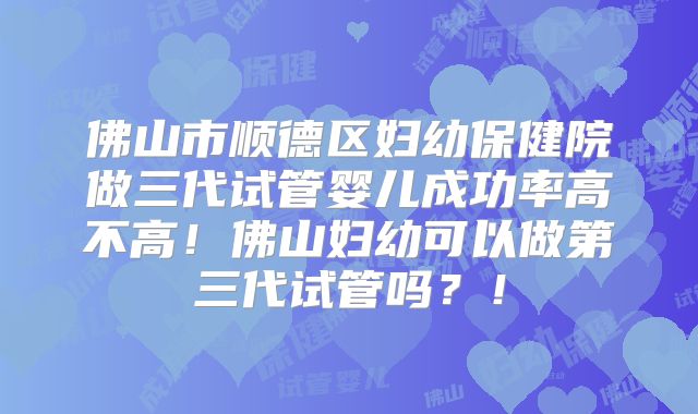佛山市顺德区妇幼保健院做三代试管婴儿成功率高不高!佛山妇幼可以做第三代试管吗?!