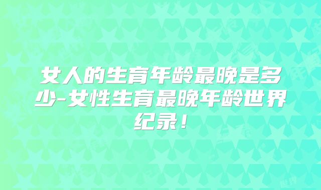 女人的生育年龄最晚是多少-女性生育最晚年龄世界纪录！