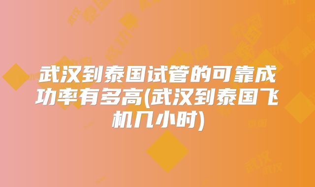 武汉到泰国试管的可靠成功率有多高(武汉到泰国飞机几小时)