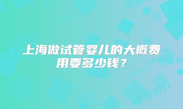 上海做试管婴儿的大概费用要多少钱?
