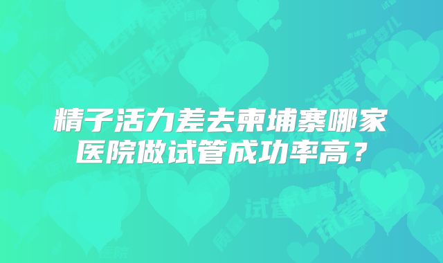精子活力差去柬埔寨哪家医院做试管成功率高？