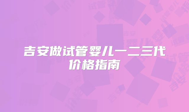 吉安做试管婴儿一二三代价格指南