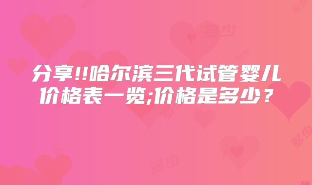 分享!!哈尔滨三代试管婴儿价格表一览;价格是多少？    