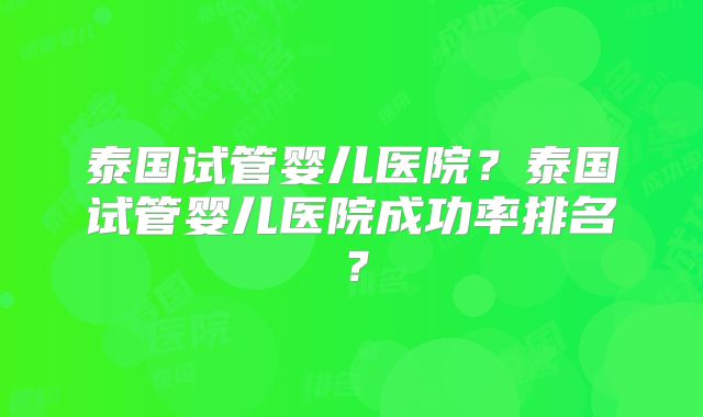 泰国试管婴儿医院？泰国试管婴儿医院成功率排名？