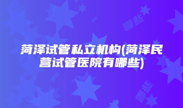 菏泽试管私立机构(菏泽民营试管医院有哪些)