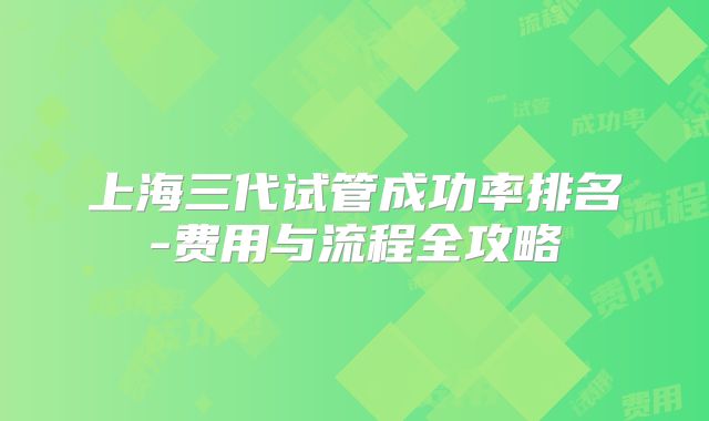 上海三代试管成功率排名-费用与流程全攻略