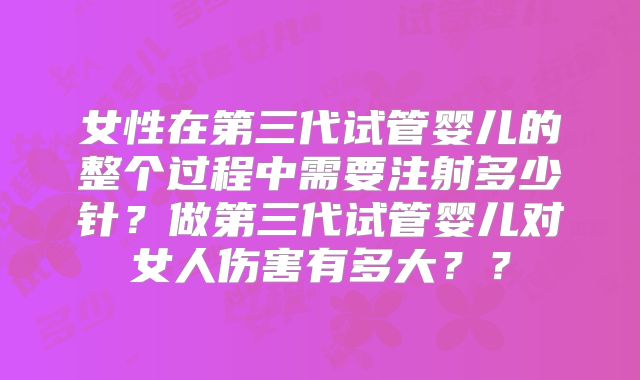 女性在第三代试管婴儿的整个过程中需要注射多少针？做第三代试管婴儿对女人伤害有多大？？