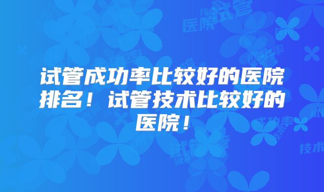 试管成功率比较好的医院排名!试管技术比较好的医院!