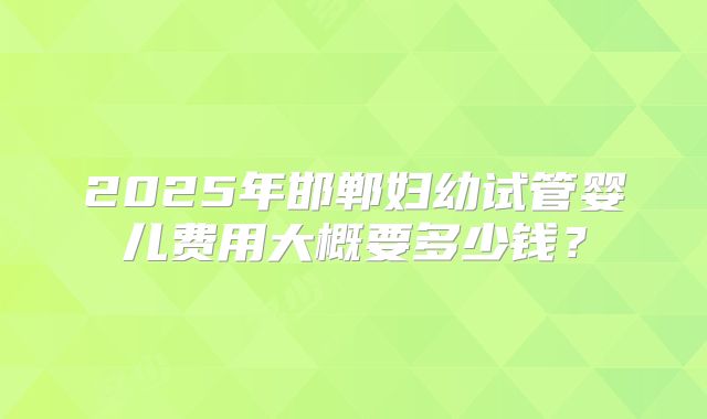 2025年邯郸妇幼试管婴儿费用大概要多少钱?