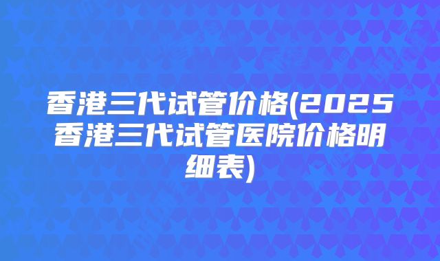 香港三代试管价格(2025香港三代试管医院价格明细表)