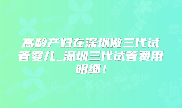 高龄产妇在深圳做三代试管婴儿_深圳三代试管费用明细！