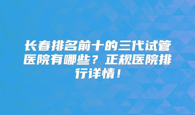 长春排名前十的三代试管医院有哪些？正规医院排行详情！