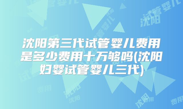沈阳第三代试管婴儿费用是多少费用十万够吗(沈阳妇婴试管婴儿三代)