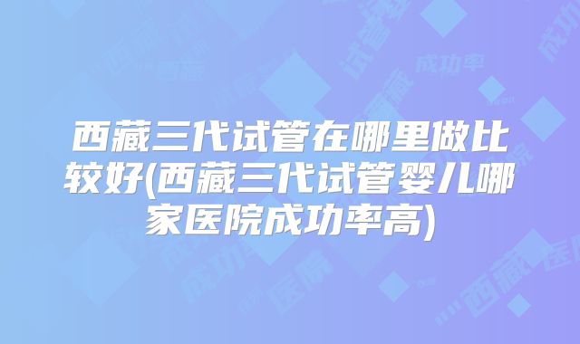 西藏三代试管在哪里做比较好(西藏三代试管婴儿哪家医院成功率高)