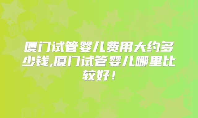 厦门试管婴儿费用大约多少钱,厦门试管婴儿哪里比较好！