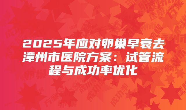 2025年应对卵巢早衰去漳州市医院方案：试管流程与成功率优化