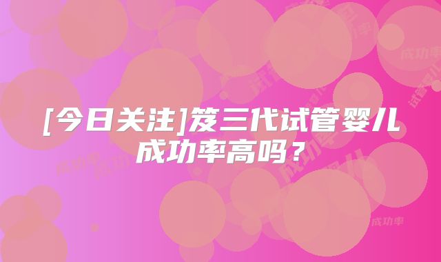 [今日关注]笈三代试管婴儿成功率高吗？