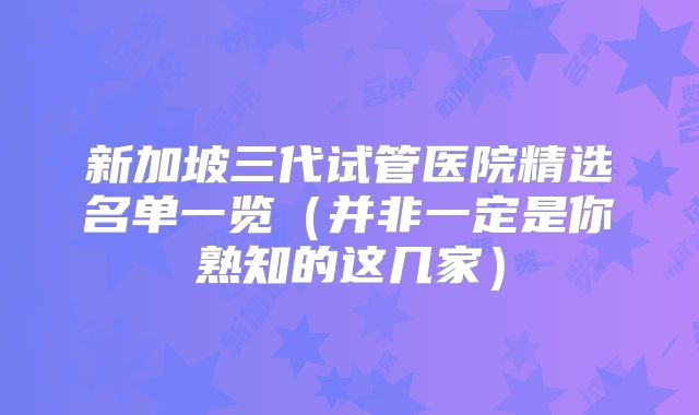 新加坡三代试管医院精选名单一览（并非一定是你熟知的这几家）