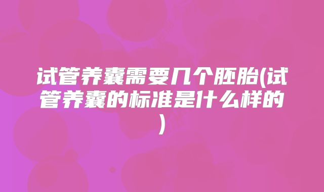 试管养囊需要几个胚胎(试管养囊的标准是什么样的)