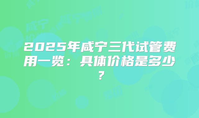 2025年咸宁三代试管费用一览：具体价格是多少？