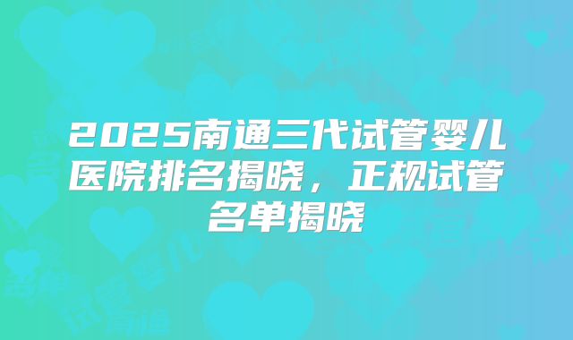 2025南通三代试管婴儿医院排名揭晓,正规试管名单揭晓