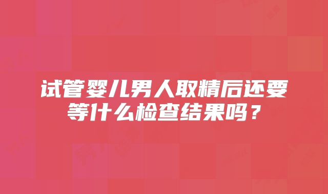试管婴儿男人取精后还要等什么检查结果吗?