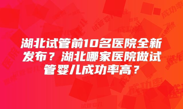 湖北试管前10名医院全新发布？湖北哪家医院做试管婴儿成功率高？