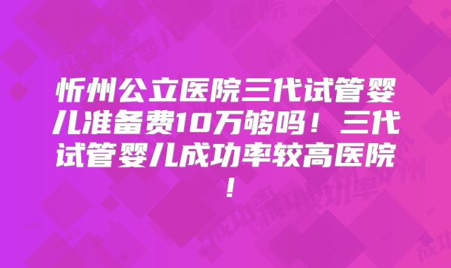 忻州公立医院三代试管婴儿准备费10万够吗!三代试管婴儿成功率较高医院!