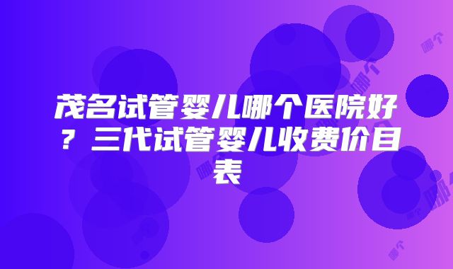 茂名试管婴儿哪个医院好？三代试管婴儿收费价目表