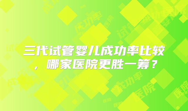 三代试管婴儿成功率比较,哪家医院更胜一筹?