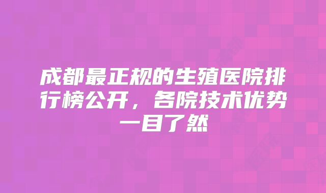 成都最正规的生殖医院排行榜公开，各院技术优势一目了然