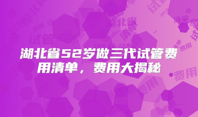 湖北省52岁做三代试管费用清单，费用大揭秘