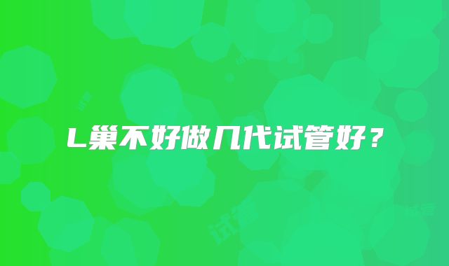 L巢不好做几代试管好？