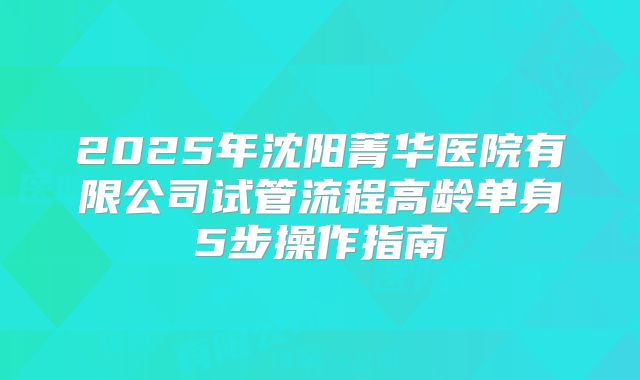 2025年沈阳菁华医院有限公司试管流程高龄单身5步操作指南