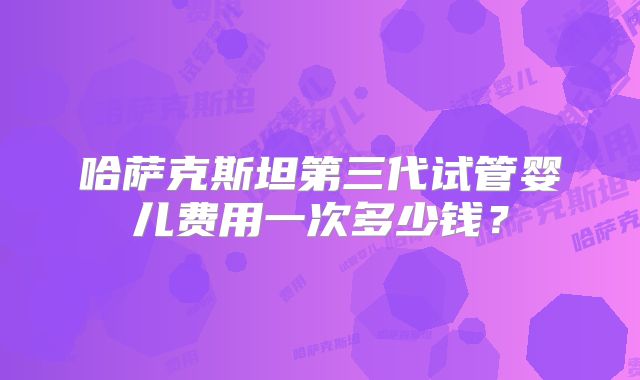 哈萨克斯坦第三代试管婴儿费用一次多少钱?