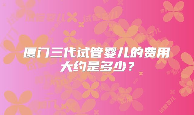 厦门三代试管婴儿的费用大约是多少？