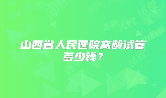 山西省人民医院高龄试管多少钱?