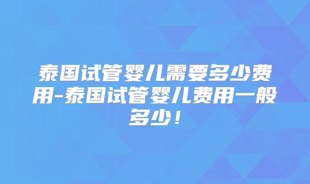 泰国试管婴儿需要多少费用-泰国试管婴儿费用一般多少!