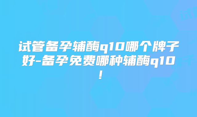 试管备孕辅酶q10哪个牌子好-备孕免费哪种辅酶q10!