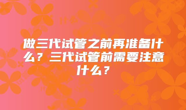 做三代试管之前再准备什么？三代试管前需要注意什么？