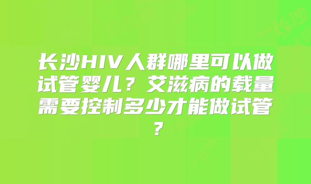 长沙HIV人群哪里可以做试管婴儿?艾滋病的载量需要控制多少才能做试管?