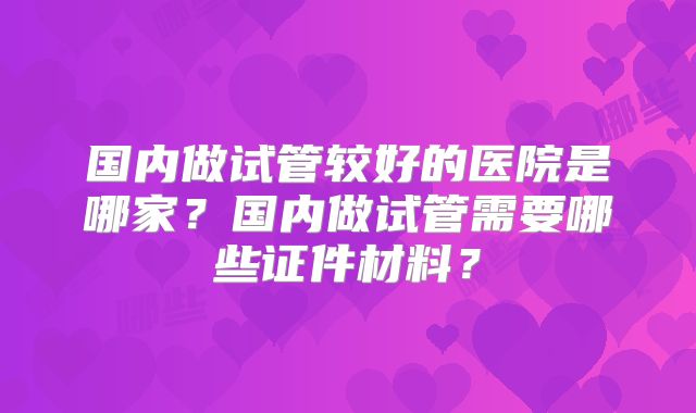 国内做试管较好的医院是哪家？国内做试管需要哪些证件材料？