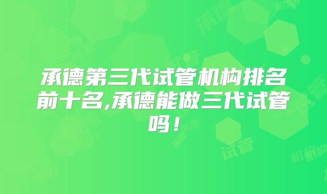 承德第三代试管机构排名前十名,承德能做三代试管吗!