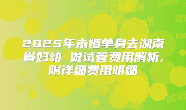 2025年未婚单身去湖南省妇幼 做试管费用解析,附详细费用明细