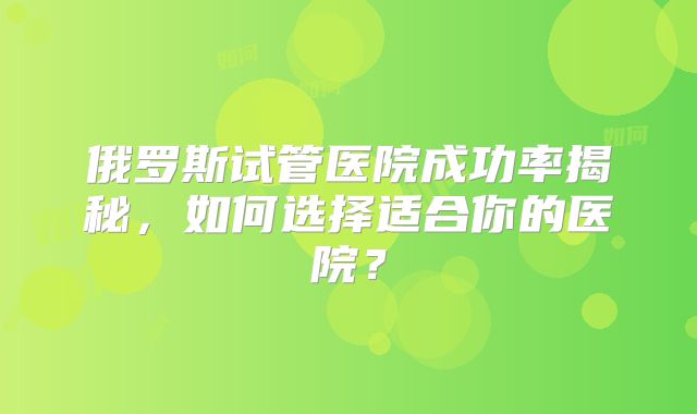 俄罗斯试管医院成功率揭秘，如何选择适合你的医院？