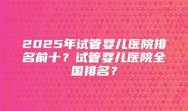 2025年试管婴儿医院排名前十？试管婴儿医院全国排名？