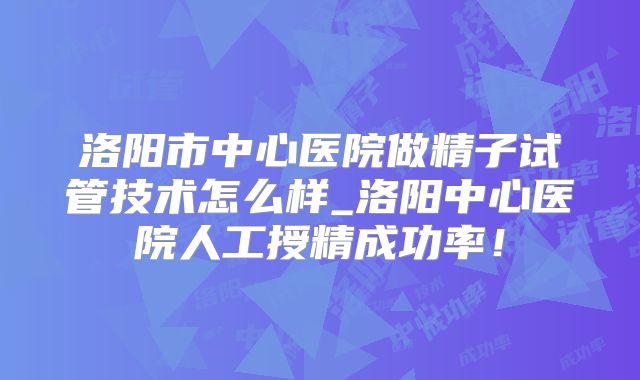 洛阳市中心医院做精子试管技术怎么样_洛阳中心医院人工授精成功率!