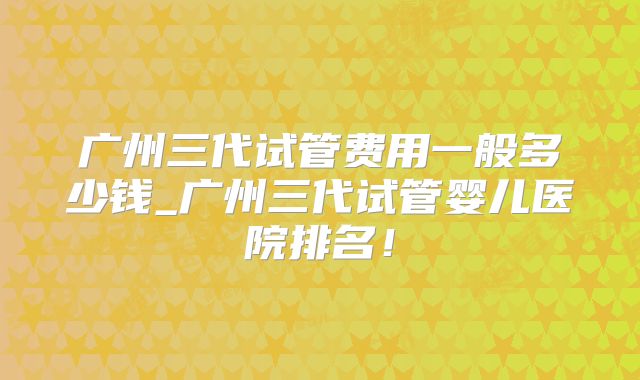 广州三代试管费用一般多少钱_广州三代试管婴儿医院排名！