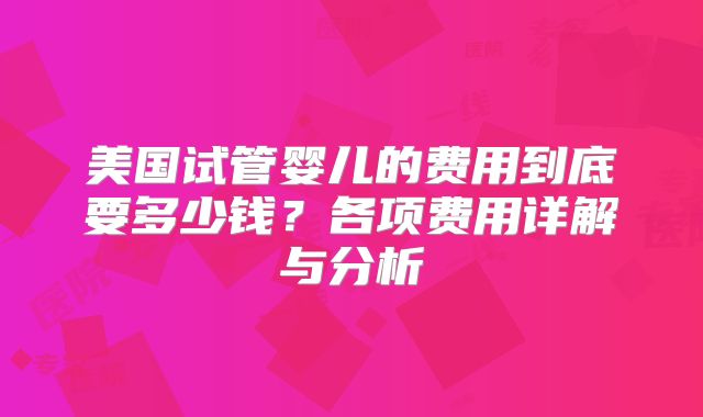 美国试管婴儿的费用到底要多少钱？各项费用详解与分析
